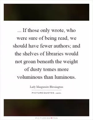 ... If those only wrote, who were sure of being read, we should have fewer authors; and the shelves of libraries would not groan beneath the weight of dusty tomes more voluminous than luminous Picture Quote #1