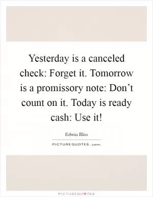 Yesterday is a canceled check: Forget it. Tomorrow is a promissory note: Don’t count on it. Today is ready cash: Use it! Picture Quote #1