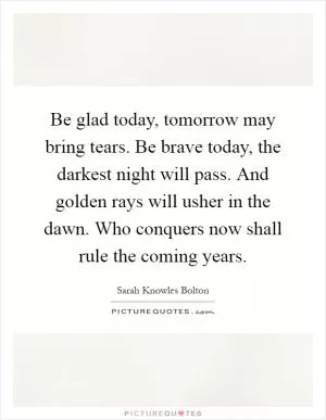 Be glad today, tomorrow may bring tears. Be brave today, the darkest night will pass. And golden rays will usher in the dawn. Who conquers now shall rule the coming years Picture Quote #1