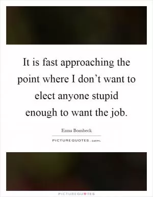 It is fast approaching the point where I don’t want to elect anyone stupid enough to want the job Picture Quote #1