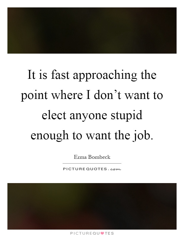 It is fast approaching the point where I don't want to elect anyone stupid enough to want the job Picture Quote #1