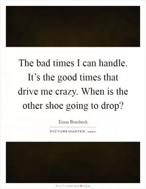 The bad times I can handle. It’s the good times that drive me crazy. When is the other shoe going to drop? Picture Quote #1