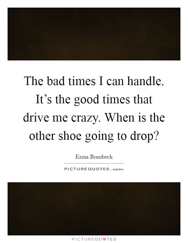 The bad times I can handle. It's the good times that drive me crazy. When is the other shoe going to drop? Picture Quote #1
