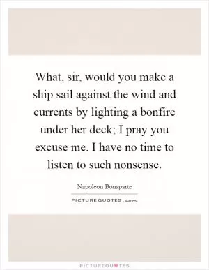 What, sir, would you make a ship sail against the wind and currents by lighting a bonfire under her deck; I pray you excuse me. I have no time to listen to such nonsense Picture Quote #1
