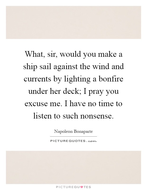 What, sir, would you make a ship sail against the wind and currents by lighting a bonfire under her deck; I pray you excuse me. I have no time to listen to such nonsense Picture Quote #1