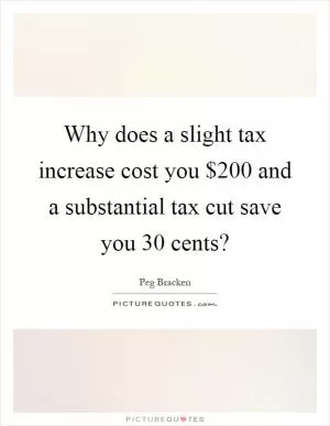 Why does a slight tax increase cost you $200 and a substantial tax cut save you 30 cents? Picture Quote #1