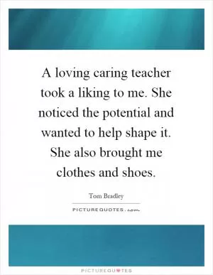 A loving caring teacher took a liking to me. She noticed the potential and wanted to help shape it. She also brought me clothes and shoes Picture Quote #1