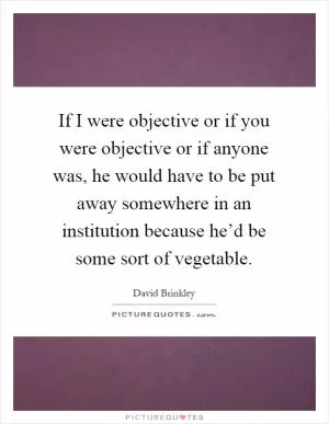If I were objective or if you were objective or if anyone was, he would have to be put away somewhere in an institution because he’d be some sort of vegetable Picture Quote #1