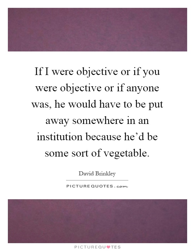 If I were objective or if you were objective or if anyone was, he would have to be put away somewhere in an institution because he'd be some sort of vegetable Picture Quote #1