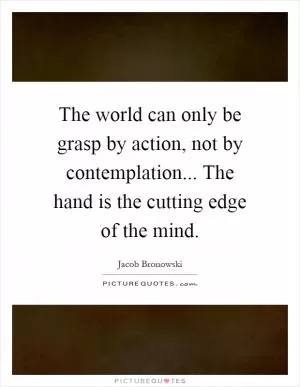 The world can only be grasp by action, not by contemplation... The hand is the cutting edge of the mind Picture Quote #1