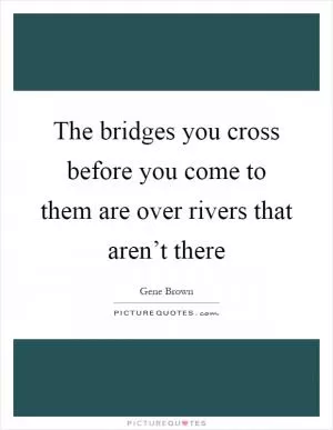 The bridges you cross before you come to them are over rivers that aren’t there Picture Quote #1