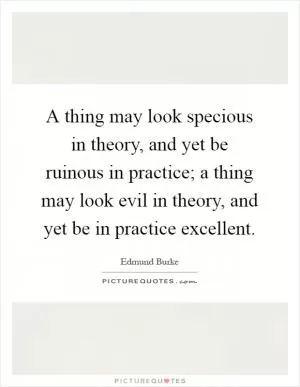 A thing may look specious in theory, and yet be ruinous in practice; a thing may look evil in theory, and yet be in practice excellent Picture Quote #1