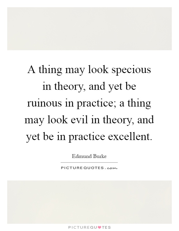 A thing may look specious in theory, and yet be ruinous in practice; a thing may look evil in theory, and yet be in practice excellent Picture Quote #1