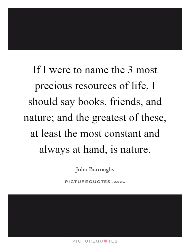 If I were to name the 3 most precious resources of life, I should say books, friends, and nature; and the greatest of these, at least the most constant and always at hand, is nature Picture Quote #1