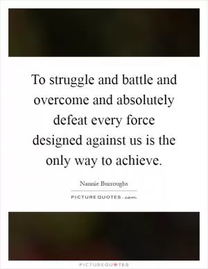 To struggle and battle and overcome and absolutely defeat every force designed against us is the only way to achieve Picture Quote #1