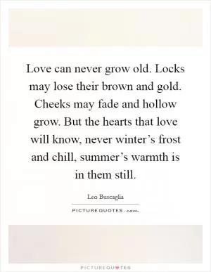 Love can never grow old. Locks may lose their brown and gold. Cheeks may fade and hollow grow. But the hearts that love will know, never winter’s frost and chill, summer’s warmth is in them still Picture Quote #1