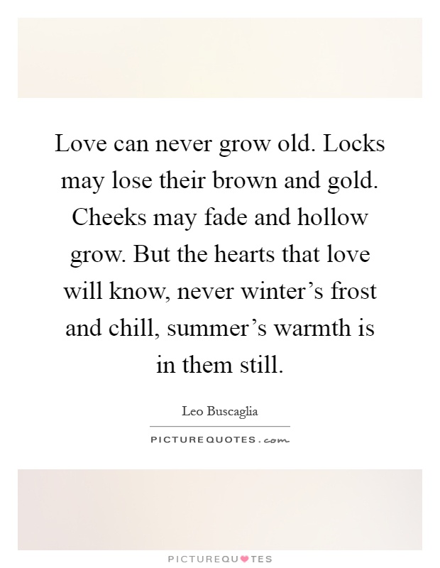 Love can never grow old. Locks may lose their brown and gold. Cheeks may fade and hollow grow. But the hearts that love will know, never winter's frost and chill, summer's warmth is in them still Picture Quote #1