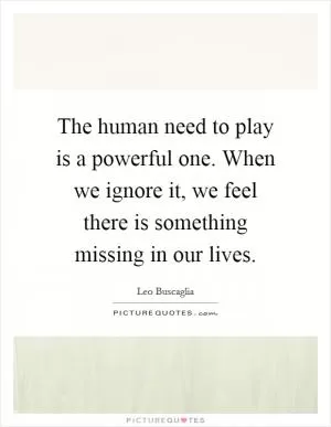 The human need to play is a powerful one. When we ignore it, we feel there is something missing in our lives Picture Quote #1