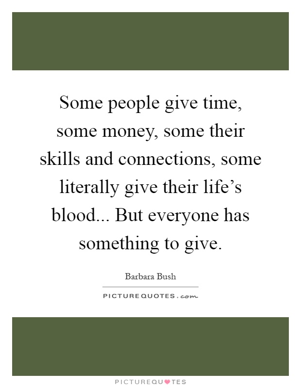 Some people give time, some money, some their skills and connections, some literally give their life's blood... But everyone has something to give Picture Quote #1