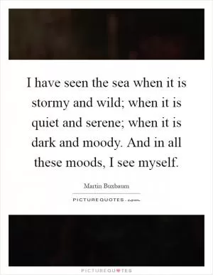 I have seen the sea when it is stormy and wild; when it is quiet and serene; when it is dark and moody. And in all these moods, I see myself Picture Quote #1