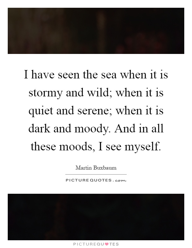 I have seen the sea when it is stormy and wild; when it is quiet and serene; when it is dark and moody. And in all these moods, I see myself Picture Quote #1