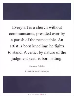 Every art is a church without communicants, presided over by a parish of the respectable. An artist is born kneeling; he fights to stand. A critic, by nature of the judgment seat, is born sitting Picture Quote #1