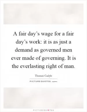 A fair day’s wage for a fair day’s work: it is as just a demand as governed men ever made of governing. It is the everlasting right of man Picture Quote #1
