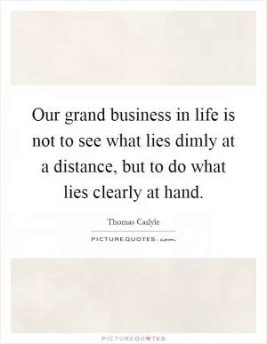 Our grand business in life is not to see what lies dimly at a distance, but to do what lies clearly at hand Picture Quote #1