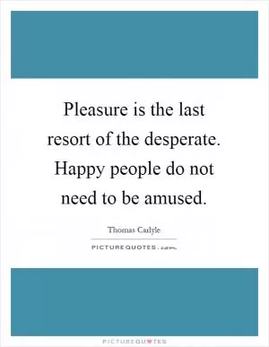 Pleasure is the last resort of the desperate. Happy people do not need to be amused Picture Quote #1