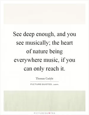 See deep enough, and you see musically; the heart of nature being everywhere music, if you can only reach it Picture Quote #1