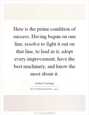 Here is the prime condition of success: Having begun on one line, resolve to fight it out on that line, to lead in it, adopt every improvement, have the best machinery, and know the most about it Picture Quote #1