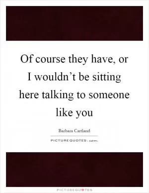 Of course they have, or I wouldn’t be sitting here talking to someone like you Picture Quote #1