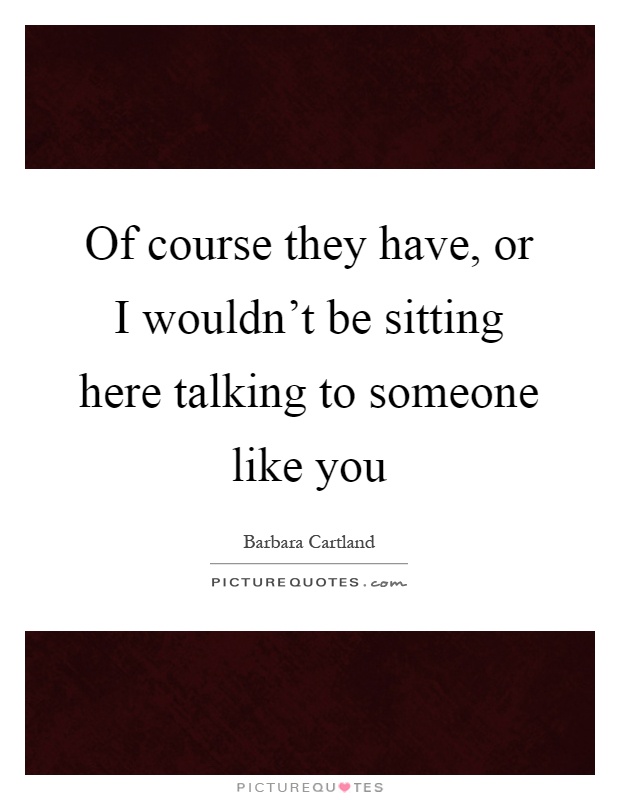 Of course they have, or I wouldn't be sitting here talking to someone like you Picture Quote #1