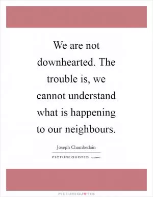 We are not downhearted. The trouble is, we cannot understand what is happening to our neighbours Picture Quote #1