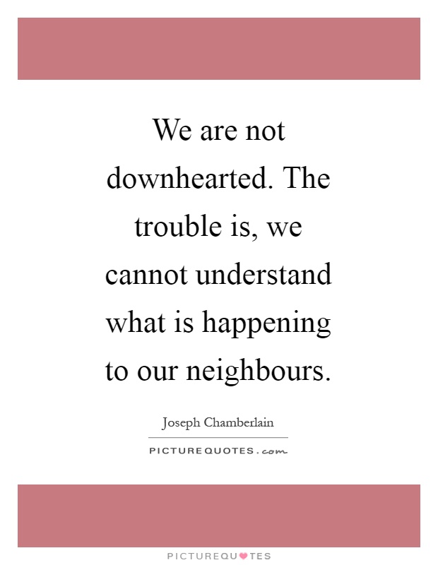 We are not downhearted. The trouble is, we cannot understand what is happening to our neighbours Picture Quote #1