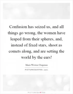 Confusion has seized us, and all things go wrong, the women have leaped from their spheres, and, instead of fixed stars, shoot as comets along, and are setting the world by the ears! Picture Quote #1