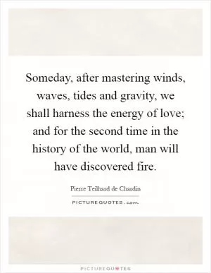 Someday, after mastering winds, waves, tides and gravity, we shall harness the energy of love; and for the second time in the history of the world, man will have discovered fire Picture Quote #1