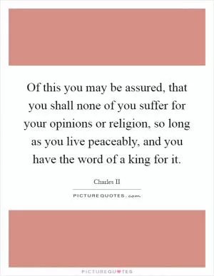 Of this you may be assured, that you shall none of you suffer for your opinions or religion, so long as you live peaceably, and you have the word of a king for it Picture Quote #1