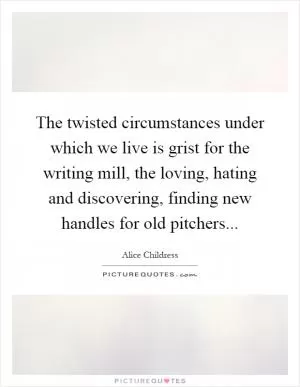 The twisted circumstances under which we live is grist for the writing mill, the loving, hating and discovering, finding new handles for old pitchers Picture Quote #1