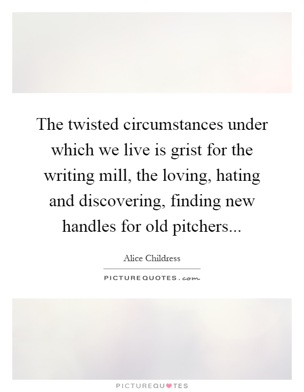 The twisted circumstances under which we live is grist for the writing mill, the loving, hating and discovering, finding new handles for old pitchers Picture Quote #1