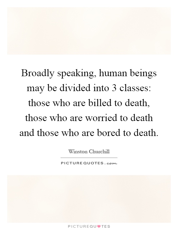 Broadly speaking, human beings may be divided into 3 classes: those who are billed to death, those who are worried to death and those who are bored to death Picture Quote #1