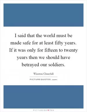 I said that the world must be made safe for at least fifty years. If it was only for fifteen to twenty years then we should have betrayed our soldiers Picture Quote #1