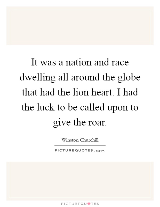 It was a nation and race dwelling all around the globe that had the lion heart. I had the luck to be called upon to give the roar Picture Quote #1