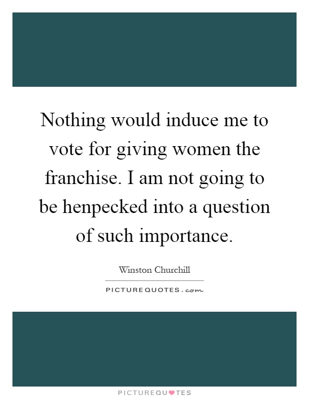 Nothing would induce me to vote for giving women the franchise. I am not going to be henpecked into a question of such importance Picture Quote #1