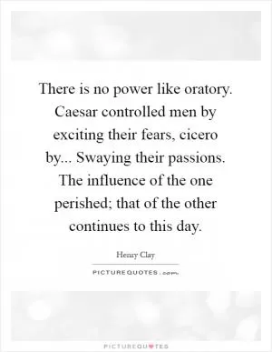 There is no power like oratory. Caesar controlled men by exciting their fears, cicero by... Swaying their passions. The influence of the one perished; that of the other continues to this day Picture Quote #1