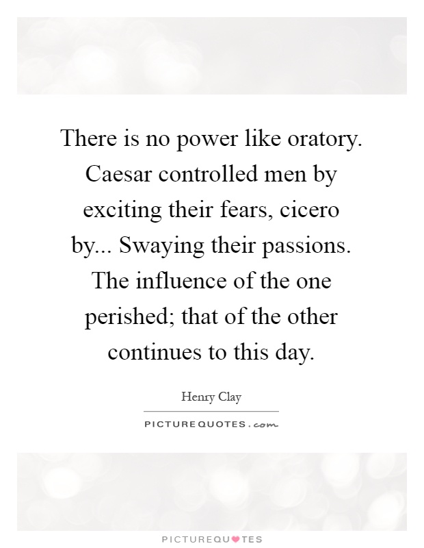 There is no power like oratory. Caesar controlled men by exciting their fears, cicero by... Swaying their passions. The influence of the one perished; that of the other continues to this day Picture Quote #1