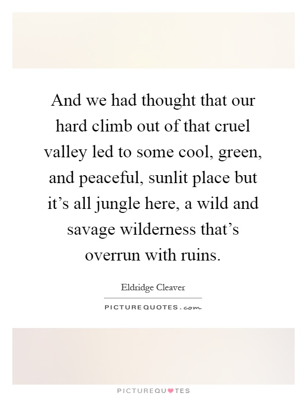 And we had thought that our hard climb out of that cruel valley led to some cool, green, and peaceful, sunlit place but it's all jungle here, a wild and savage wilderness that's overrun with ruins Picture Quote #1
