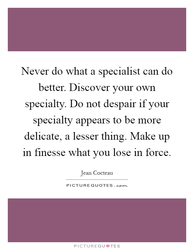 Never do what a specialist can do better. Discover your own specialty. Do not despair if your specialty appears to be more delicate, a lesser thing. Make up in finesse what you lose in force Picture Quote #1