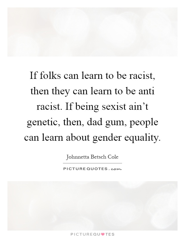 If folks can learn to be racist, then they can learn to be anti racist. If being sexist ain't genetic, then, dad gum, people can learn about gender equality Picture Quote #1