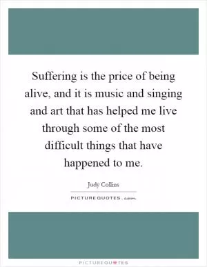 Suffering is the price of being alive, and it is music and singing and art that has helped me live through some of the most difficult things that have happened to me Picture Quote #1